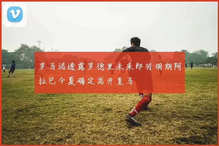 罗马诺透露罗德里未来即将明朗阿拉巴今夏确定离开皇马